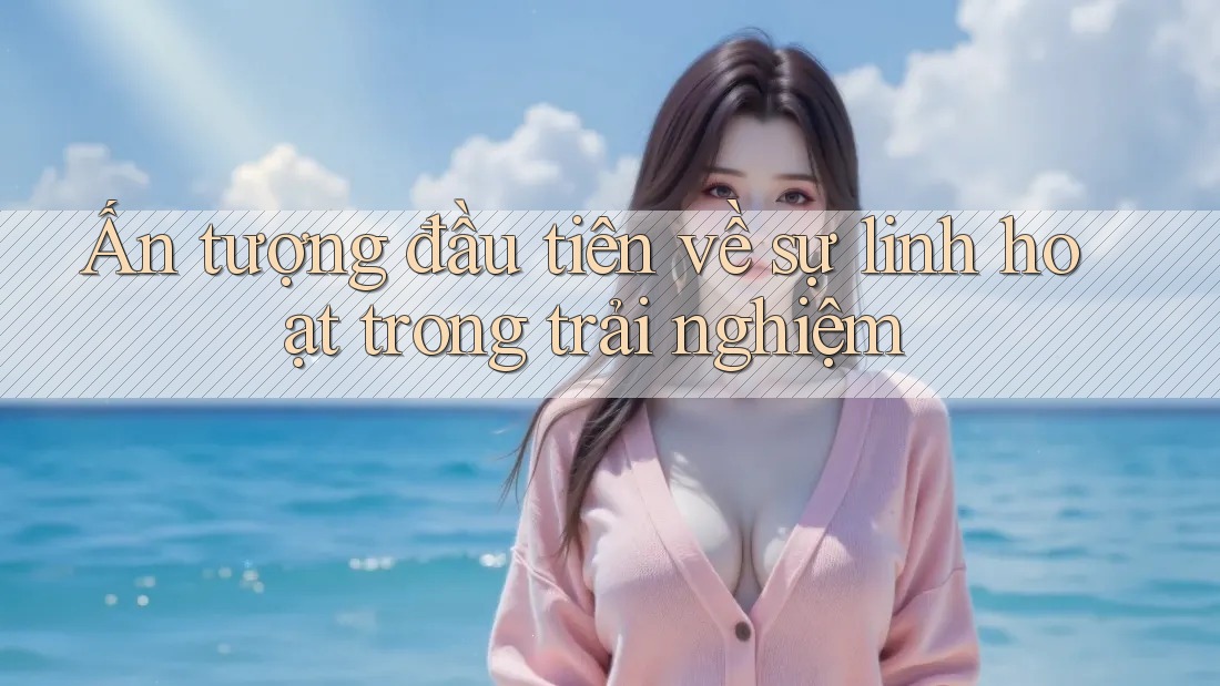 Ấn tượng đầu tiên về sự linh hoạt trong trải nghiệm Ấn tượng đầu tiên về sự linh hoạt trong trải nghiệm