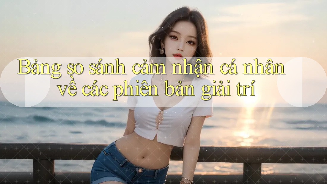 Bảng so sánh cảm nhận cá nhân về các phiên bản giải trí