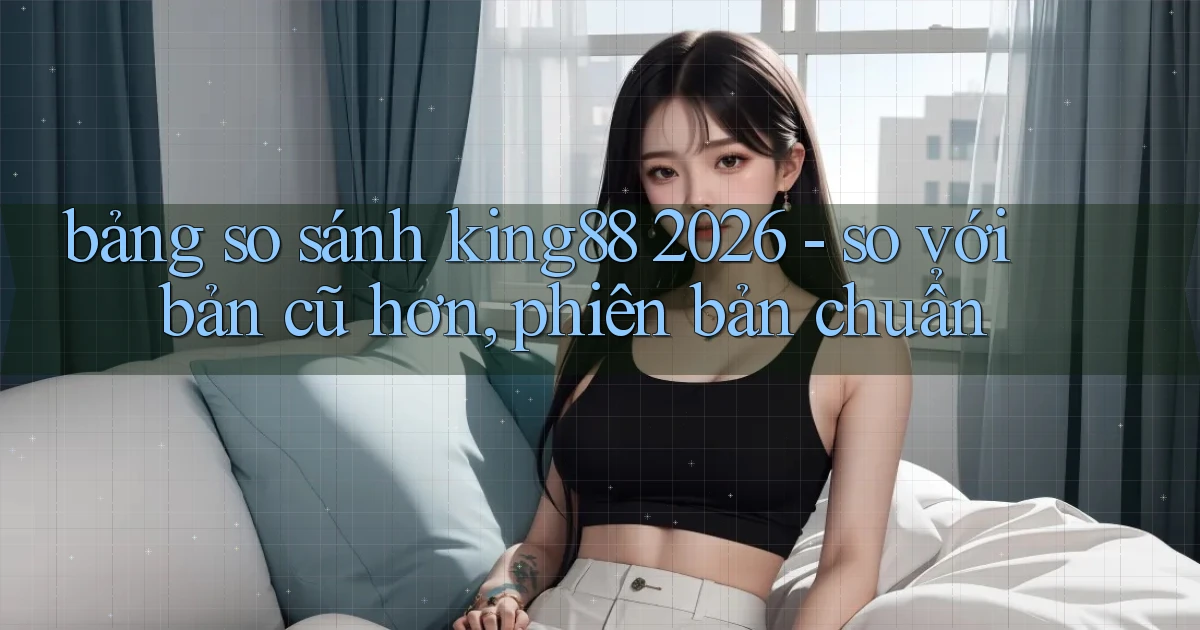 bảng so sánh king88 2026   so với bản cũ hơn, phiên bản chuẩn