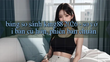 bảng so sánh king88 2026   so với bản cũ hơn, phiên bản chuẩn