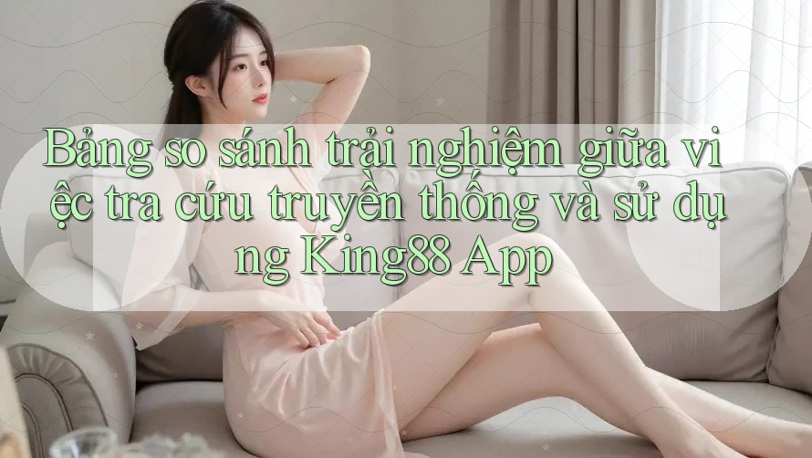 Bảng so sánh trải nghiệm giữa việc tra cứu truyền thống và sử dụng King88 App Bảng so sánh trải nghiệm giữa việc tra cứu truyền thống và sử dụng King88 App