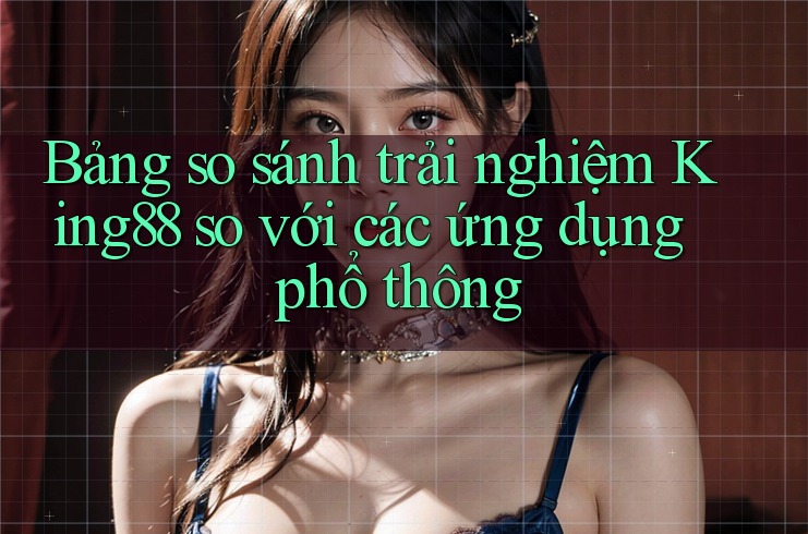 Bảng so sánh trải nghiệm King88 so với các ứng dụng phổ thông