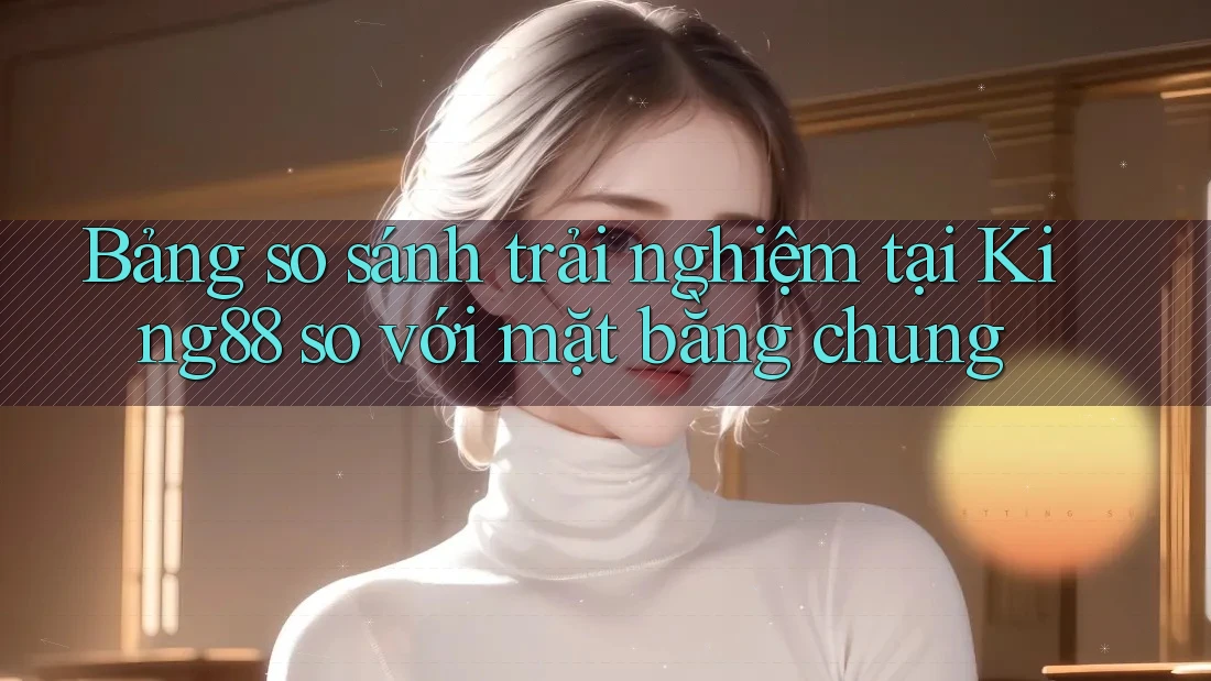 Bảng so sánh trải nghiệm tại King88 so với mặt bằng chung Bảng so sánh trải nghiệm tại King88 so với mặt bằng chung
