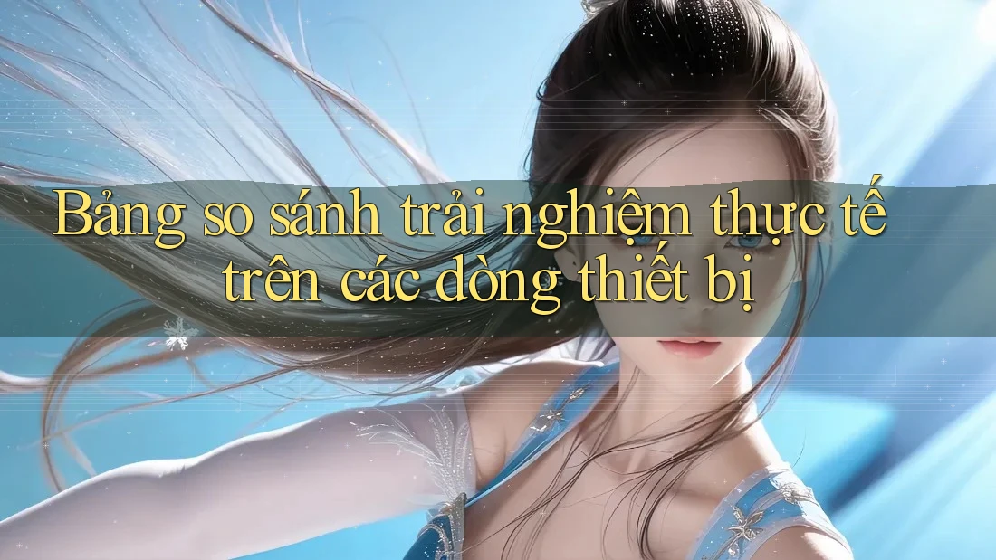 Bảng so sánh trải nghiệm thực tế trên các dòng thiết bị Bảng so sánh trải nghiệm thực tế trên các dòng thiết bị