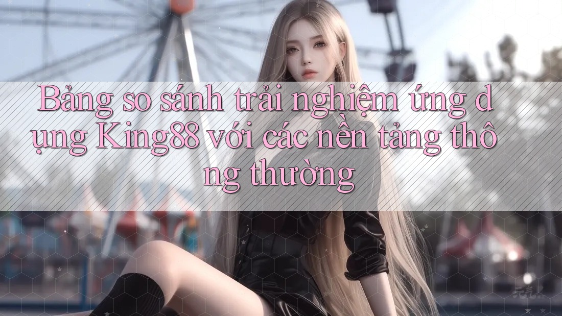 Bảng so sánh trải nghiệm ứng dụng King88 với các nền tảng thông thường