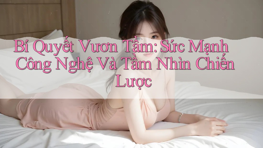 Bí Quyết Vươn Tầm: Sức Mạnh Công Nghệ Và Tầm Nhìn Chiến Lược