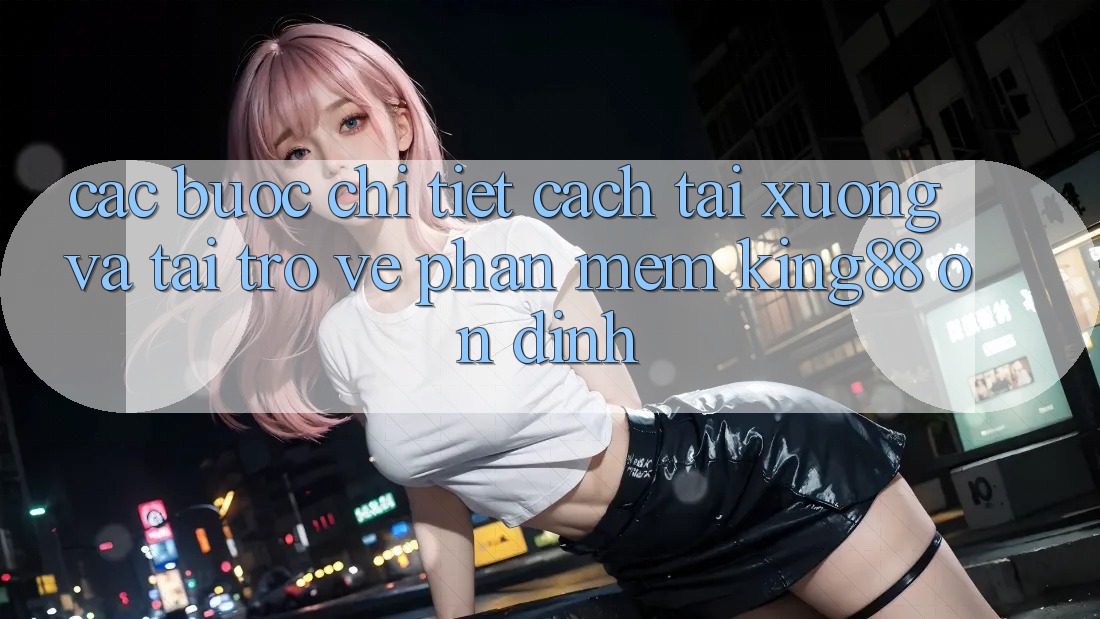 Các bước Chi Tiết Cách Tải xuống Và Tải trở về Phần mềm King88 Ổn định