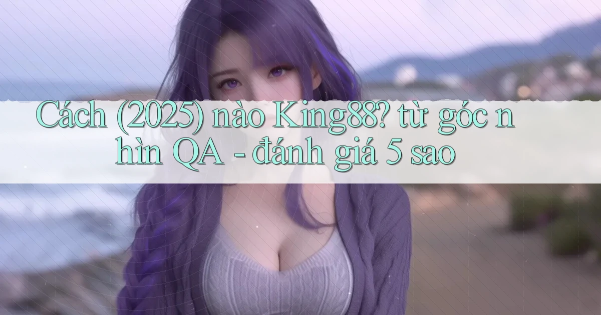 Cách (2025) nào King88 từ góc nhìn QA   đánh giá 5 sao
