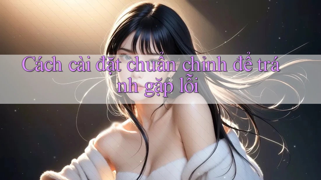 Cách cài đặt chuẩn chỉnh để tránh gặp lỗi Cách cài đặt chuẩn chỉnh để tránh gặp lỗi