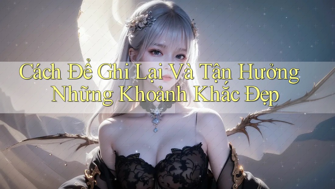 Cách Để Ghi Lại Và Tận Hưởng Những Khoảnh Khắc Đẹp Cách Để Ghi Lại Và Tận Hưởng Những Khoảnh Khắc Đẹp