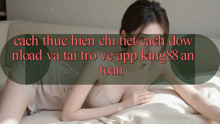 Cách thực hiện Chi Tiết Cách Download Và Tải trở về App King88 An Toàn