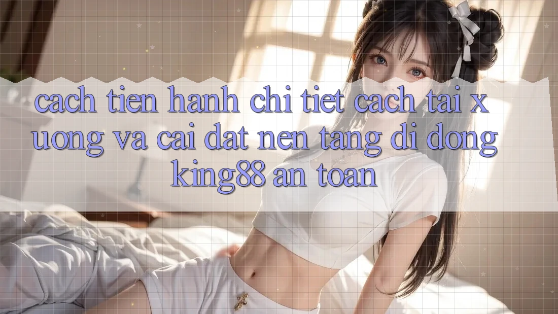 Cách tiến hành Chi Tiết Cách Tải xuống Và Cài Đặt Nền tảng di động King88 An Toàn