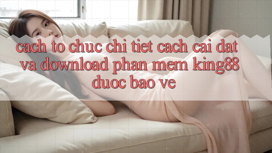 Cách tổ chức Chi Tiết Cách Cài đặt Và Download Phần mềm King88 Được bảo vệ Cách tổ chức Chi Tiết Cách Cài đặt Và Download Phần mềm King88 Được bảo vệ