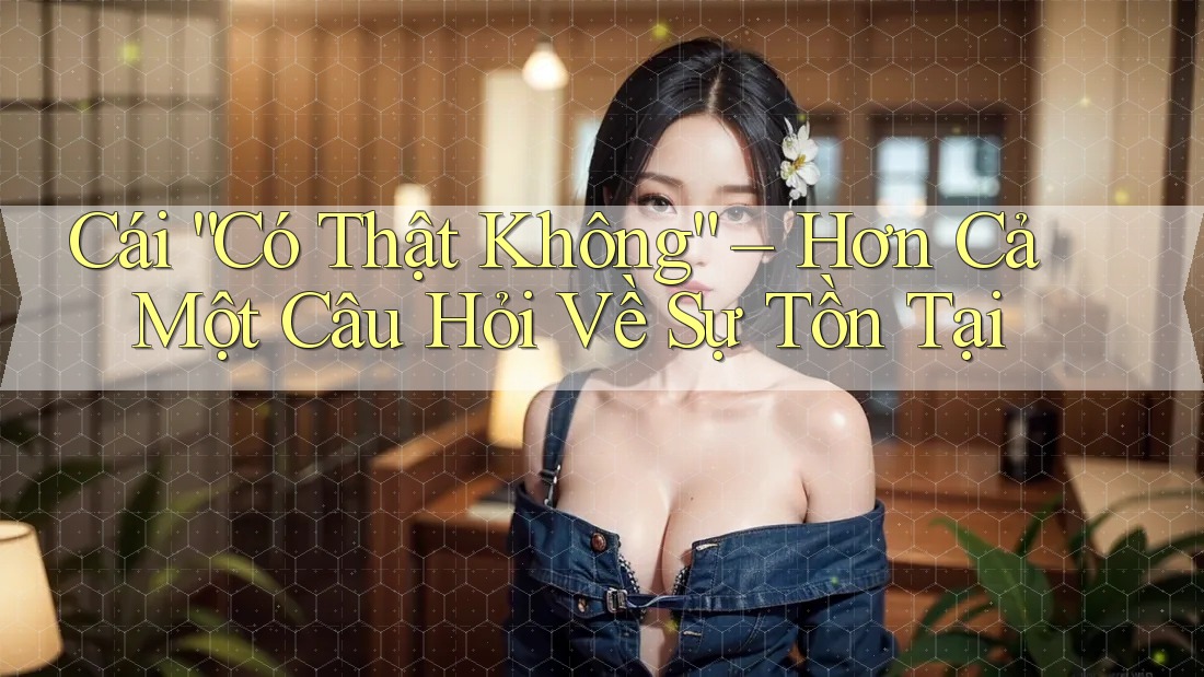 Cái “Có Thật Không” – Hơn Cả Một Câu Hỏi Về Sự Tồn Tại Cái “Có Thật Không” – Hơn Cả Một Câu Hỏi Về Sự Tồn Tại