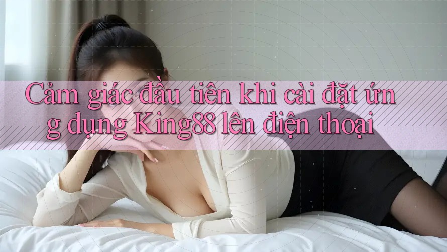 Cảm giác đầu tiên khi cài đặt ứng dụng King88 lên điện thoại