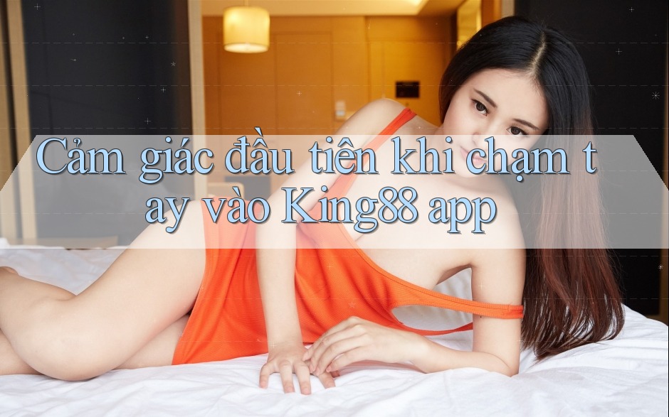 Cảm giác đầu tiên khi chạm tay vào King88 app Cảm giác đầu tiên khi chạm tay vào King88 app