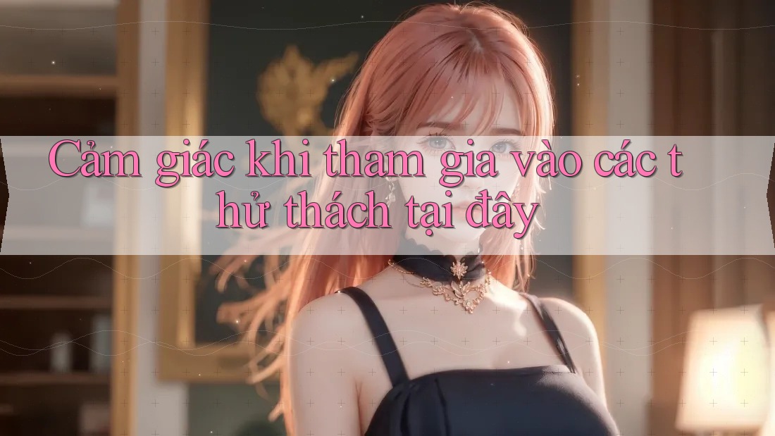 Cảm giác khi tham gia vào các thử thách tại đây