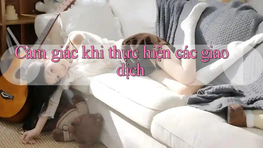 Cảm giác khi thực hiện các giao dịch Cảm giác khi thực hiện các giao dịch