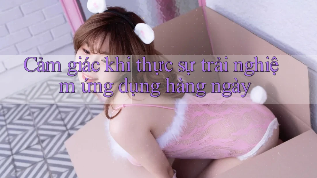 Cảm giác khi thực sự trải nghiệm ứng dụng hàng ngày Cảm giác khi thực sự trải nghiệm ứng dụng hàng ngày