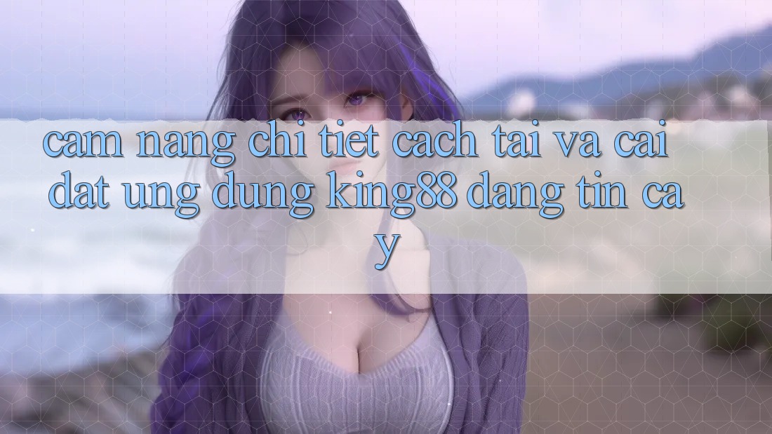Cẩm nang Chi Tiết Cách Tải Và Cài Đặt Ứng dụng King88 Đáng tin cậy