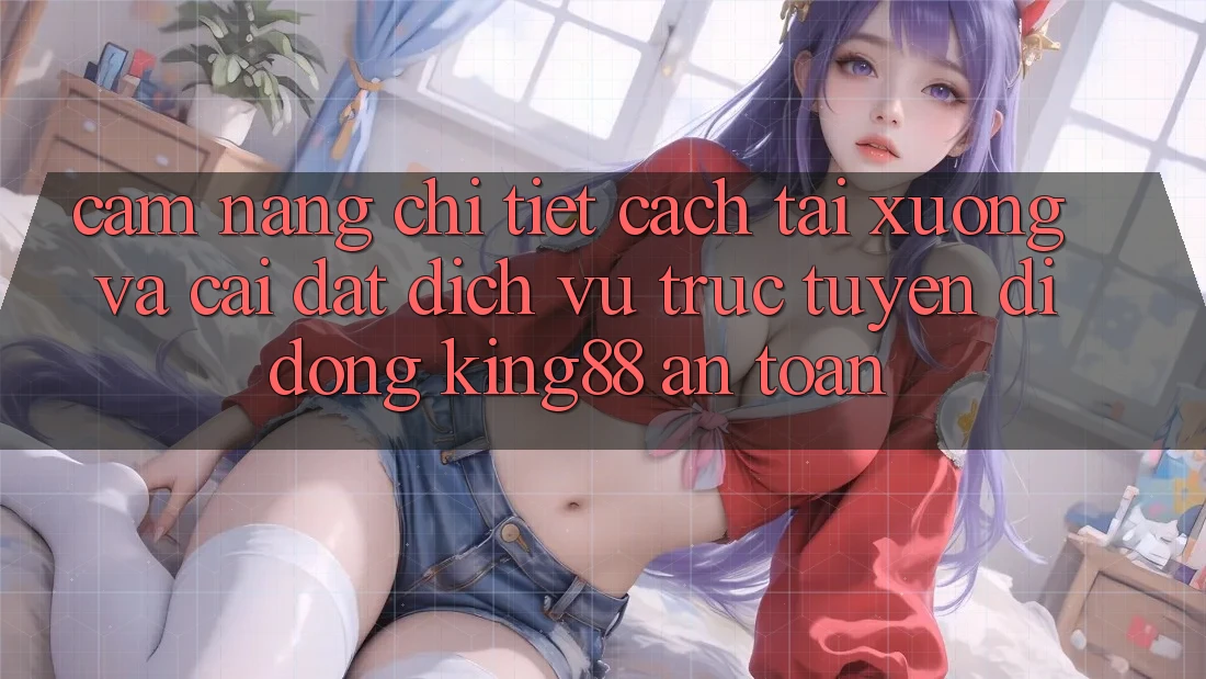 Cẩm nang Chi Tiết Cách Tải xuống Và Cài Đặt Dịch vụ trực tuyến di động King88 An Toàn