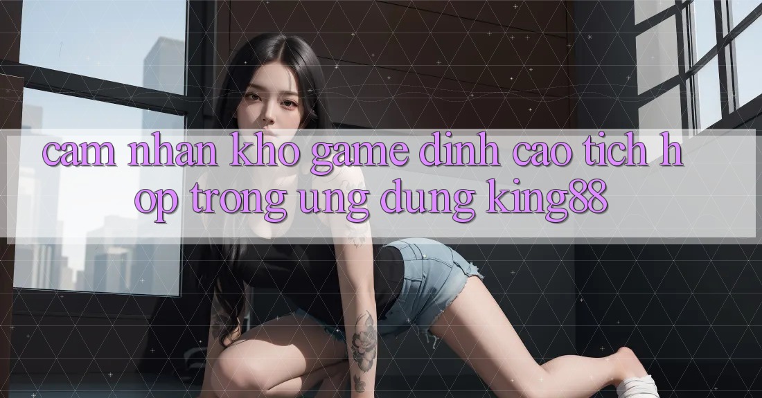 Cảm nhận Kho Game Đỉnh Cao Tích Hợp Trong Ứng Dụng King88 Cảm nhận Kho Game Đỉnh Cao Tích Hợp Trong Ứng Dụng King88