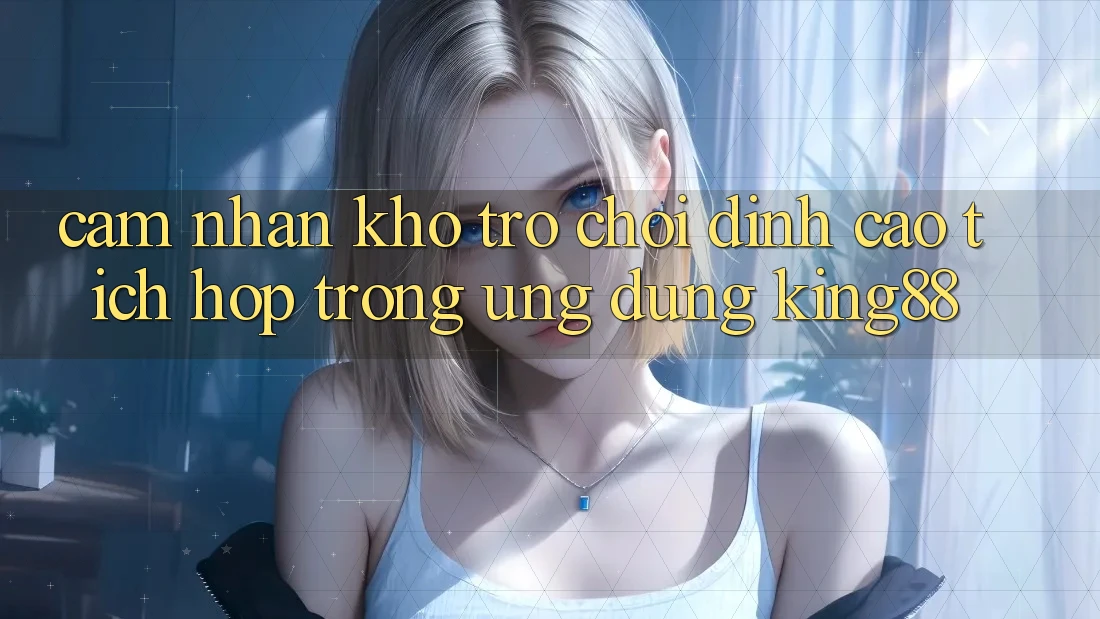 Cảm nhận Kho Trò chơi Đỉnh Cao Tích Hợp Trong Ứng Dụng King88 Cảm nhận Kho Trò chơi Đỉnh Cao Tích Hợp Trong Ứng Dụng King88