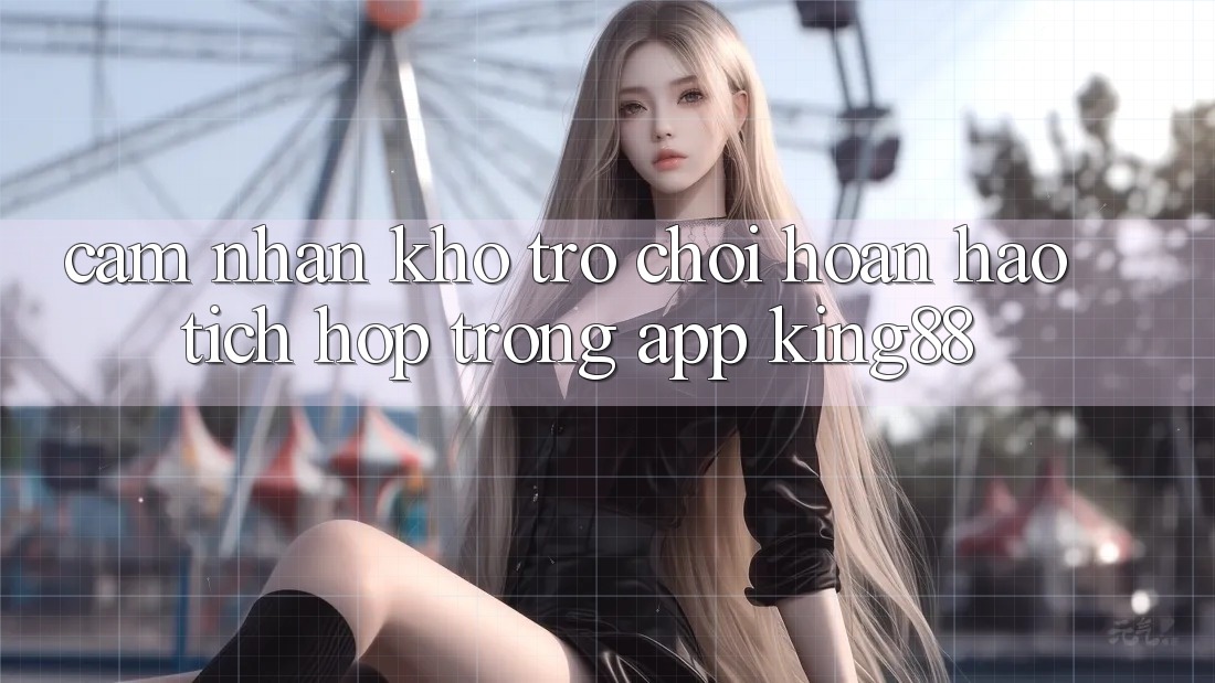 Cảm nhận Kho Trò chơi Hoàn hảo Tích Hợp Trong App King88 Cảm nhận Kho Trò chơi Hoàn hảo Tích Hợp Trong App King88