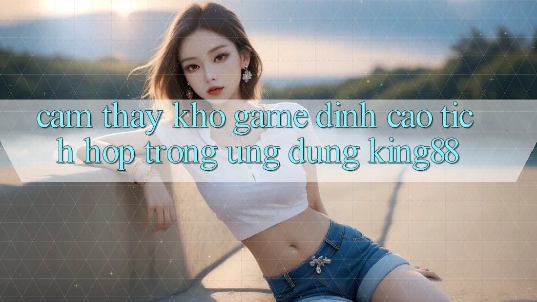 Cảm thấy Kho Game Đỉnh Cao Tích Hợp Trong Ứng Dụng King88