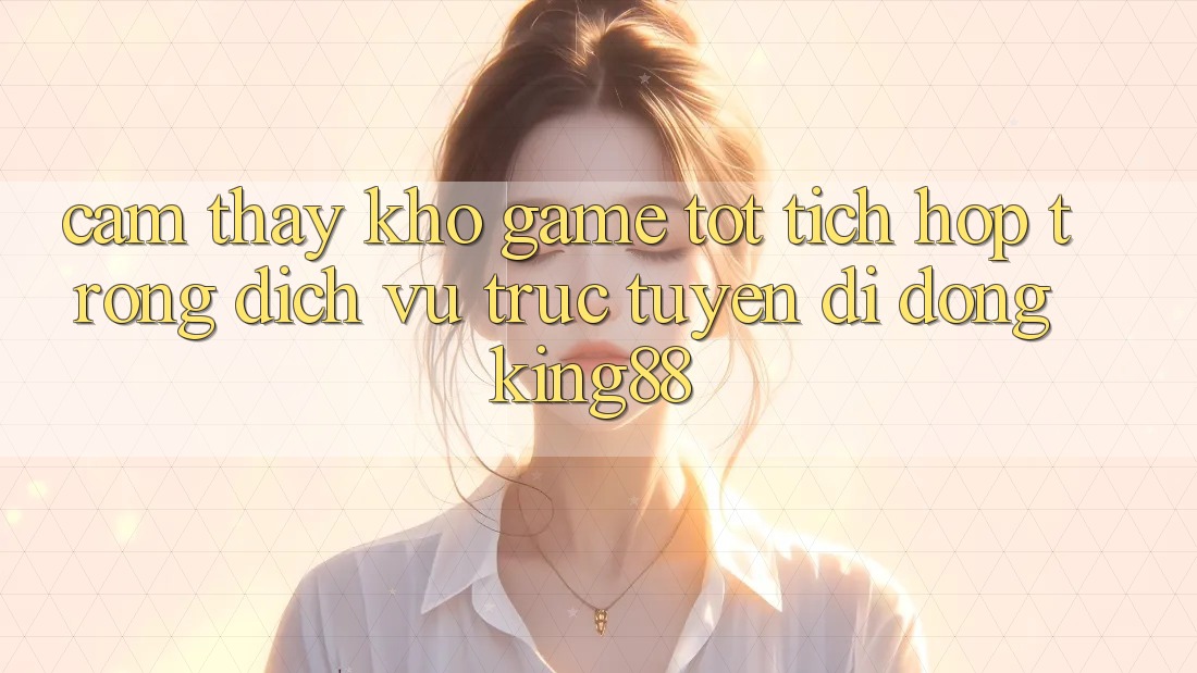 Cảm thấy Kho Game Tốt Tích Hợp Trong Dịch vụ trực tuyến di động King88 Cảm thấy Kho Game Tốt Tích Hợp Trong Dịch vụ trực tuyến di động King88