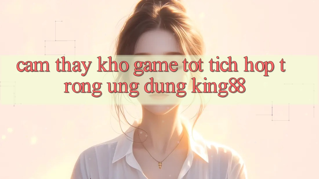 Cảm thấy Kho Game Tốt Tích Hợp Trong Ứng Dụng King88