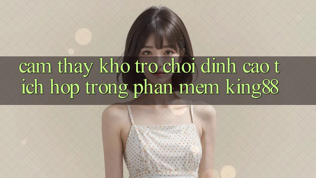 Cảm thấy Kho Trò chơi Đỉnh Cao Tích Hợp Trong Phần mềm King88 Cảm thấy Kho Trò chơi Đỉnh Cao Tích Hợp Trong Phần mềm King88