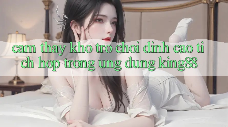Cảm thấy Kho Trò chơi Đỉnh Cao Tích Hợp Trong Ứng Dụng King88 Cảm thấy Kho Trò chơi Đỉnh Cao Tích Hợp Trong Ứng Dụng King88