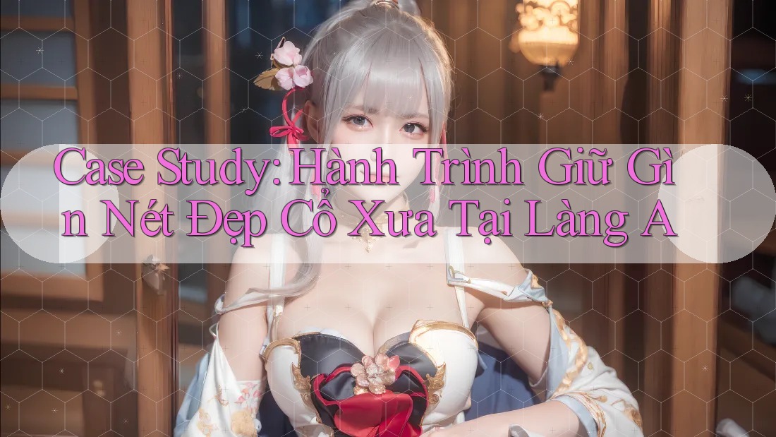 Case Study: Hành Trình Giữ Gìn Nét Đẹp Cổ Xưa Tại Làng A Case Study: Hành Trình Giữ Gìn Nét Đẹp Cổ Xưa Tại Làng A