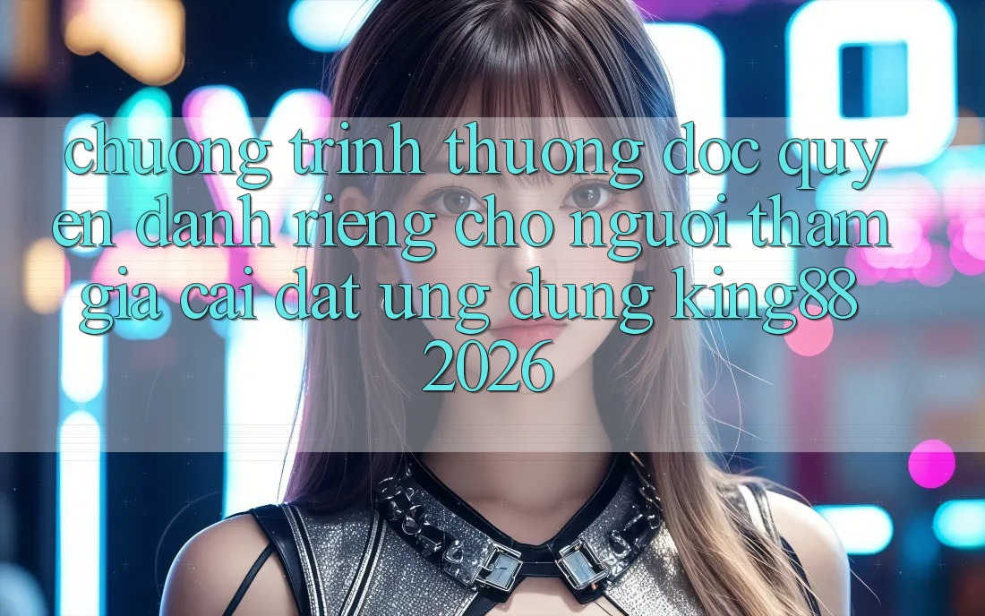 Chương trình thưởng Độc Quyền Dành Riêng Cho Người tham gia Cài đặt Ứng dụng King88 2026 Chương trình thưởng Độc Quyền Dành Riêng Cho Người tham gia Cài đặt Ứng dụng King88 2026