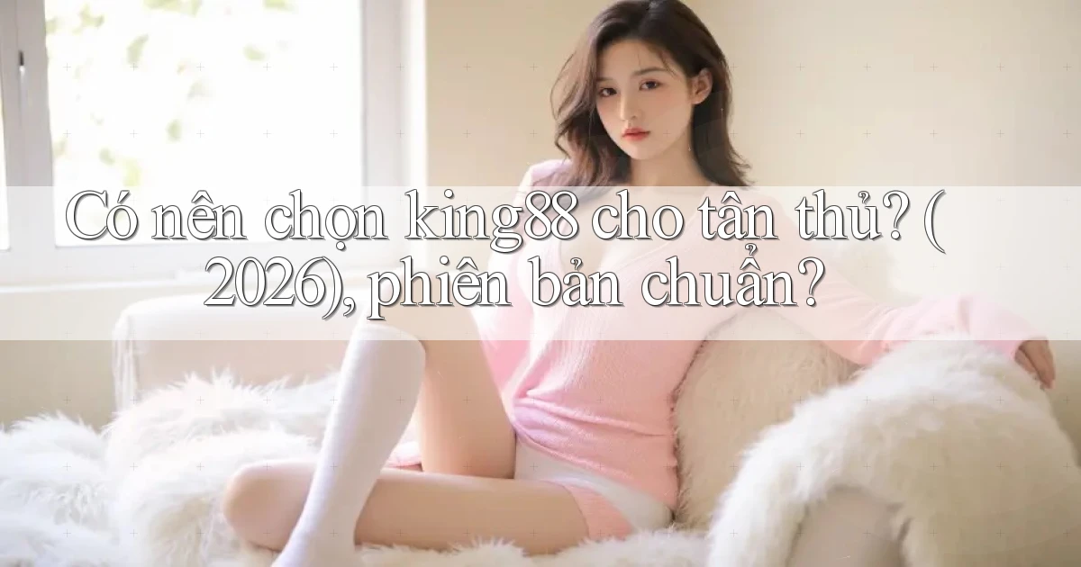 Có nên chọn king88 cho tân thủ (2026), phiên bản chuẩn