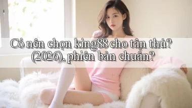 Có nên chọn king88 cho tân thủ (2026), phiên bản chuẩn