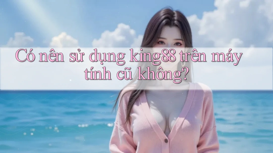 Có nên sử dụng king88 trên máy tính cũ không? Có nên sử dụng king88 trên máy tính cũ không?