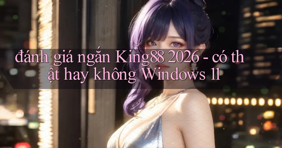 đánh giá ngắn King88 2026   có thật hay không Windows 11