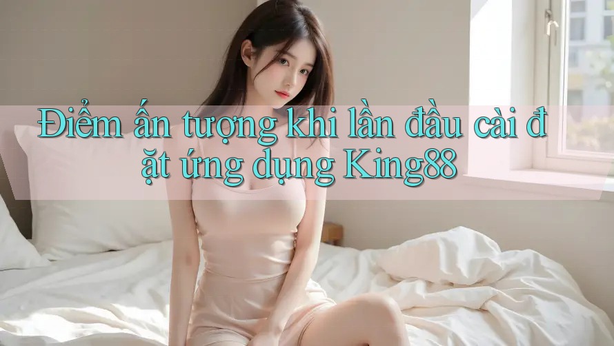 Điểm ấn tượng khi lần đầu cài đặt ứng dụng King88 Điểm ấn tượng khi lần đầu cài đặt ứng dụng King88
