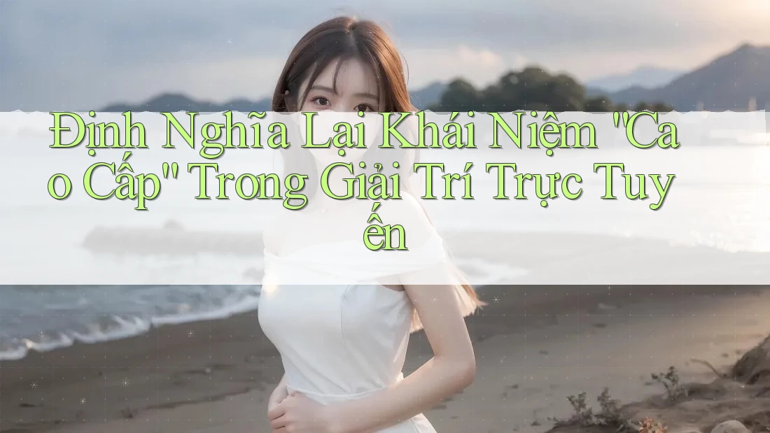 Định Nghĩa Lại Khái Niệm “Cao Cấp” Trong Giải Trí Trực Tuyến Định Nghĩa Lại Khái Niệm “Cao Cấp” Trong Giải Trí Trực Tuyến