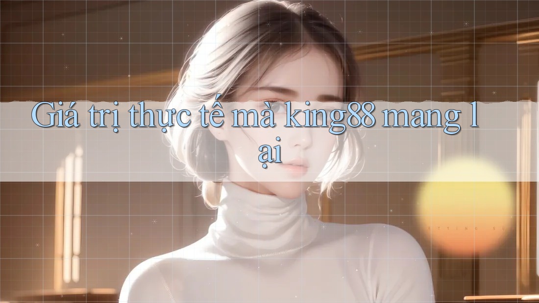 Giá trị thực tế mà king88 mang lại Giá trị thực tế mà king88 mang lại