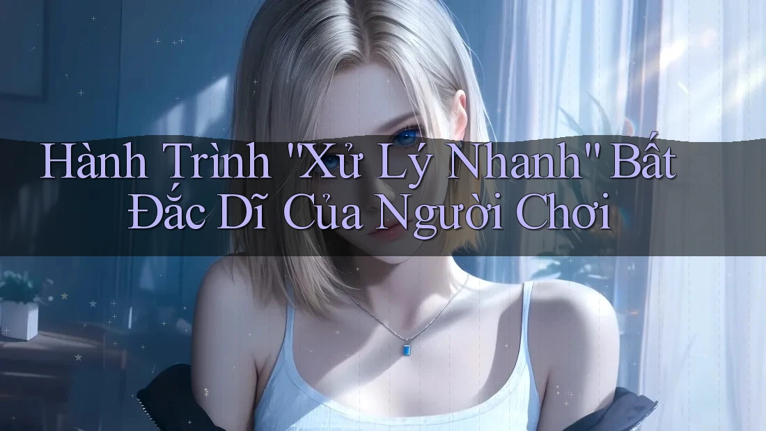 Hành Trình “Xử Lý Nhanh” Bất Đắc Dĩ Của Người Chơi Hành Trình “Xử Lý Nhanh” Bất Đắc Dĩ Của Người Chơi