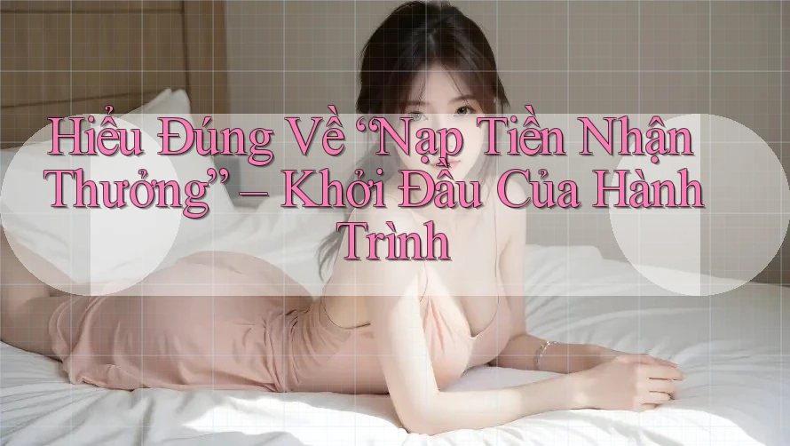 Hiểu Đúng Về “Nạp Tiền Nhận Thưởng” – Khởi Đầu Của Hành Trình Hiểu Đúng Về “Nạp Tiền Nhận Thưởng” – Khởi Đầu Của Hành Trình