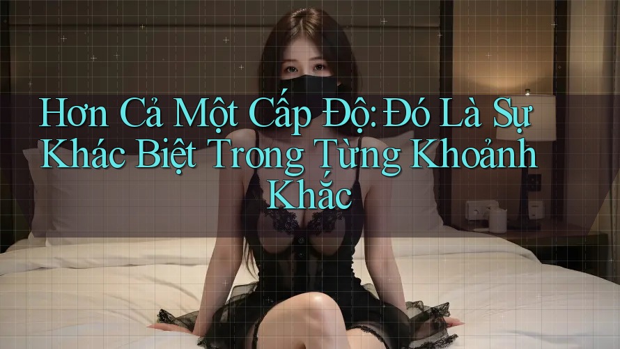 Hơn Cả Một Cấp Độ: Đó Là Sự Khác Biệt Trong Từng Khoảnh Khắc Hơn Cả Một Cấp Độ: Đó Là Sự Khác Biệt Trong Từng Khoảnh Khắc