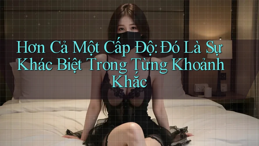 Hơn Cả Một Cấp Độ: Đó Là Sự Khác Biệt Trong Từng Khoảnh Khắc Hơn Cả Một Cấp Độ: Đó Là Sự Khác Biệt Trong Từng Khoảnh Khắc