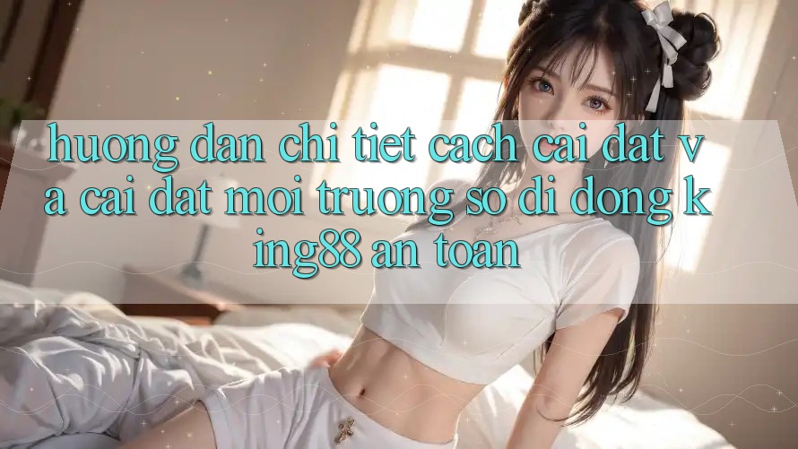 Hướng Dẫn Chi Tiết Cách Cài đặt Và Cài Đặt Môi trường số di động King88 An Toàn Hướng Dẫn Chi Tiết Cách Cài đặt Và Cài Đặt Môi trường số di động King88 An Toàn