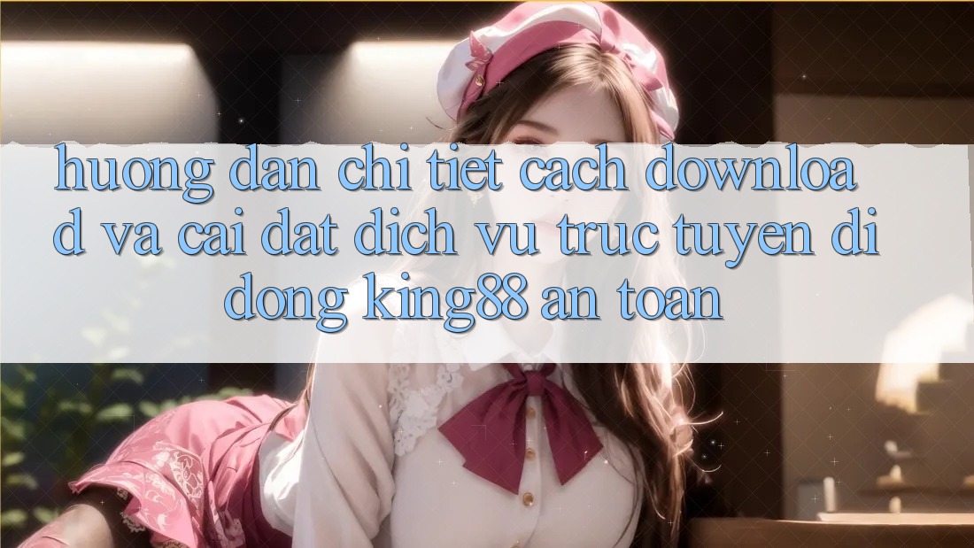 Hướng Dẫn Chi Tiết Cách Download Và Cài Đặt Dịch vụ trực tuyến di động King88 An Toàn