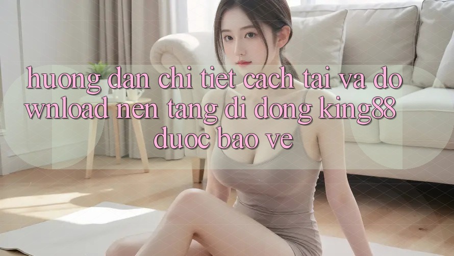 Hướng Dẫn Chi Tiết Cách Tải Và Download Nền tảng di động King88 Được bảo vệ Hướng Dẫn Chi Tiết Cách Tải Và Download Nền tảng di động King88 Được bảo vệ