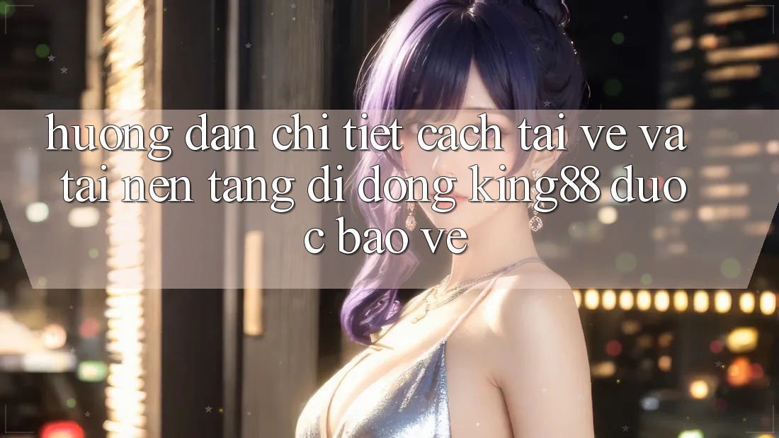 Hướng Dẫn Chi Tiết Cách Tải về Và Tải Nền tảng di động King88 Được bảo vệ